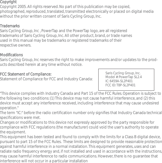 CCooppyyrriigghhttCopyright 2005.All rights reserved.No part of this publication may be copied,photographed,reproduced,translated,transmitted electronically or placed on digital mediawithout the prior written consent of Saris Cycling Group,Inc.TTrraaddeemmaarrkkssSaris Cycling Group,Inc ,PowerTap and the PowerTap logo,are all registered trademarks of Saris Cycling Group,Inc.All other product,brand,or trade names used in this manual may be trademarks or registered trademarks of their respective owners.MMooddiiffiiccaattiioonnssSaris Cycling Group,Inc reserves the right to make improvements and/or updates to the prod-ucts described herein at any time without notice.FFCCCC  SSttaatteemmeenntt  ooff  CCoommpplliiaannccee::Statement of Compliance for FCC and Industry Canada:"This device complies with Industry Canada and Part 15 of the FCC Rules.Operation is subject tothe following two conditions:(1) This device may not cause harmful interference,and (2) thisdevice must accept any interference received,including interference that may cause undesiredoperation."The term "IC:" before the radio certification number only signifies that Industry Canada technicalspecifications were met.Changes or modifications to this device not expressly approved by the party responsible forcompliance with FCC regulations (the manufacturer) could void the user's authority to operatethe equipment.This equipment has been tested and found to comply with the limits for a Class B digital device,pursuant to part 15 of the FCC Rules. These limits are designed to provide reasonable protectionagainst harmful interference in a normal installation.This equipment generates,uses and canradiate radio frequency energy and,if not installed and used in accordance with the instructions,may cause harmful interference to radio communications.However,there is no guarantee thatinterference will not occur in a particular installationSaris Cycling Group,Inc.Model #:PowerTap SL2.4  IC:6459A-SL2P401    FCC ID:T8P-SL2P401