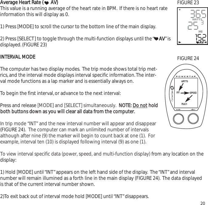 AAvveerraaggee  HHeeaarrtt  RRaattee  ((AAVV))This value is a running average of the heart rate in BPM. If there is no heart rateinformation this will display as 0.1) Press [MODE] to scroll the cursor to the bottom line of the main display.2) Press [SELECT] to toggle through the multi-function displays until the &ldquo; AAVV&rdquo;isdisplayed.(FIGURE 23)IINNTTEERRVVAALL  MMOODDEEThe computer has two display modes. The trip mode shows total trip met-rics,and the interval mode displays interval specific information.The inter-val mode functions as a lap marker and is essentially always on.To begin the first interval,or advance to the next interval:Press and release [MODE] and [SELECT] simultaneously.  NNOOTTEE::  DDoo  nnootthhoollddbbootthh  bbuuttttoonnss  ddoowwnn  aass  yyoouu  wwiillll  cclleeaarr  aallll  ddaattaa  ffrroomm  tthhee  ccoommppuutteerr..    In trip mode &ldquo;INT&rdquo; and the new interval number will appear and disappear(FIGURE 24).  The computer can mark an unlimited number of intervalsalthough after nine (9) the marker will begin to count back at one (1).  Forexample, interval ten (10) is displayed following interval (9) as one (1). To view interval specific data (power, speed, and multi-function display) from any location on thedisplay:1) Hold [MODE] until &ldquo;INT&rdquo;appears on the left hand side of the display. The &ldquo;INT&rdquo;and intervalnumber will remain illumined as a forth line in the main display (FIGURE 24). The data displayedis that of the current interval number shown.2)To exit back out of interval mode hold [MODE] until &ldquo;INT&rdquo;disappears. 2036525152WATTS3MIAVwattsspeedintmultiFIGURE 23FIGURE 24