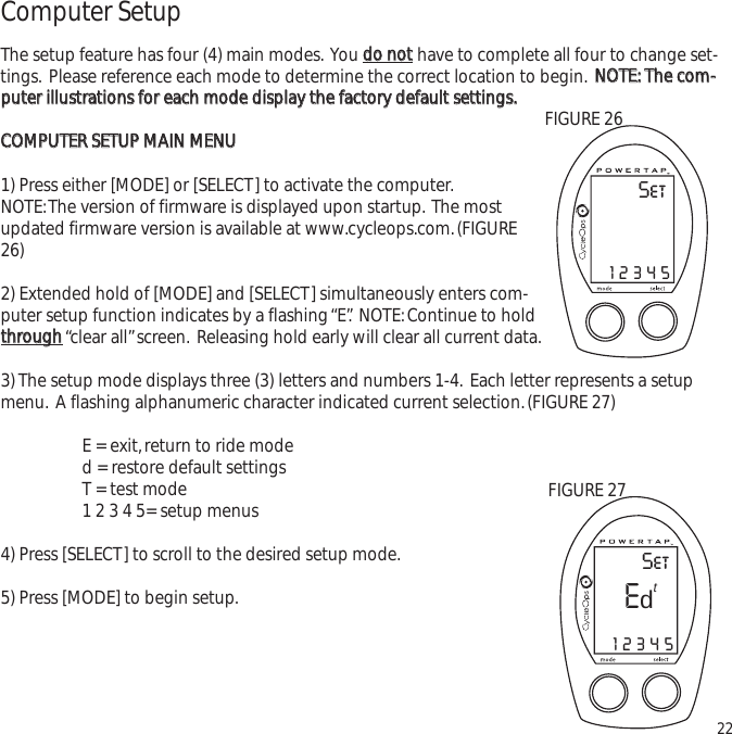 Computer SetupThe setup feature has four (4) main modes. You ddoo  nnootthave to complete all four to change set-tings. Please reference each mode to determine the correct location to begin. NNOOTTEE::  TThhee  ccoomm--ppuutteerr  iilllluussttrraattiioonnss  ffoorr  eeaacchh  mmooddee  ddiissppllaayy  tthhee  ffaaccttoorryy  ddeeffaauulltt  sseettttiinnggss..CCOOMMPPUUTTEERR  SSEETTUUPP  MMAAIINN  MMEENNUU1) Press either [MODE] or [SELECT] to activate the computer.NOTE:The version of firmware is displayed upon startup. The mostupdated firmware version is available at www.cycleops.com.(FIGURE26)2) Extended hold of [MODE] and [SELECT] simultaneously enters com-puter setup function indicates by a flashing &ldquo;E&rdquo;. NOTE:Continue to holdtthhrroouugghh&ldquo;clear all&rdquo;screen. Releasing hold early will clear all current data.3) The setup mode displays three (3) letters and numbers 1-4. Each letter represents a setupmenu. A flashing alphanumeric character indicated current selection.(FIGURE 27)E = exit,return to ride moded = restore default settings T = test mode 1 2 3 4 5= setup menus4) Press [SELECT] to scroll to the desired setup mode.5) Press [MODE] to begin setup.22SetE12345tdFIGURE 27Set12345FIGURE 26