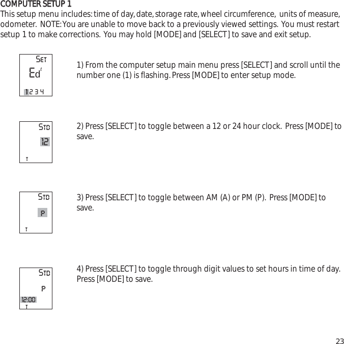 CCOOMMPPUUTTEERR  SSEETTUUPP  11This setup menu includes:time of day,date,storage rate,wheel circumference, units of measure,odometer. NOTE:You are unable to move back to a previously viewed settings. You must restartsetup 1 to make corrections. You may hold [MODE] and [SELECT] to save and exit setup.1) From the computer setup main menu press [SELECT] and scroll until thenumber one (1) is flashing.Press [MODE] to enter setup mode.2) Press [SELECT] to toggle between a 12 or 24 hour clock. Press [MODE] tosave.3) Press [SELECT] to toggle between AM (A) or PM (P). Press [MODE] tosave.4) Press [SELECT] to toggle through digit values to set hours in time of day.Press [MODE] to save.23Stdt12StdtStdpt12:00pSetE11234td