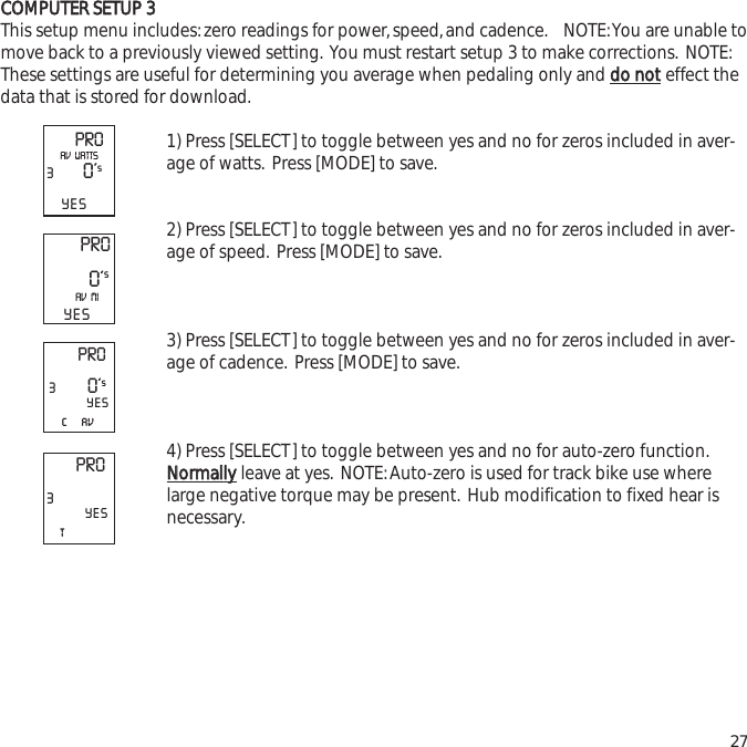 CCOOMMPPUUTTEERR  SSEETTUUPP  33This setup menu includes:zero readings for power,speed,and cadence. NOTE:You are unable tomove back to a previously viewed setting. You must restart setup 3 to make corrections. NOTE:These settings are useful for determining you average when pedaling only and ddoo  nnootteffect thedata that is stored for download.1) Press [SELECT] to toggle between yes and no for zeros included in aver-age of watts. Press [MODE] to save.2) Press [SELECT] to toggle between yes and no for zeros included in aver-age of speed. Press [MODE] to save.3) Press [SELECT] to toggle between yes and no for zeros included in aver-age of cadence. Press [MODE] to save.4) Press [SELECT] to toggle between yes and no for auto-zero function.NNoorrmmaallllyyleave at yes. NOTE:Auto-zero is used for track bike use wherelarge negative torque may be present. Hub modification to fixed hear isnecessary.27PRO30&rsquo;sYESAV  WATTSPRO0&rsquo;sAV  MIYESPRO3c     av0&rsquo;sYESPRO3tYES