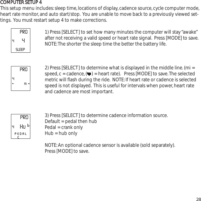 CCOOMMPPUUTTEERR  SSEETTUUPP  44This setup menu includes:sleep time,locations of display,cadence source,cycle computer mode,heart rate monitor,and auto start/stop. You are unable to move back to a previously viewed set-tings. You must restart setup 4 to make corrections.1) Press [SELECT] to set how many minutes the computer will stay &ldquo;awake&rdquo;after not receiving a valid speed or heart rate signal. Press [MODE] to save.NOTE:The shorter the sleep time the better the battery life.2) Press [SELECT] to determine what is displayed in the middle line.(mi =speed,c = cadence,( ) = heart rate). Press [MODE] to save.The selectedmetric will flash during the ride. NOTE:If heart rate or cadence is selectedspeed is not displayed. This is useful for intervals when power,heart rateand cadence are most important.3) Press [SELECT] to determine cadence information source.Default = pedal then hubPedal = crank onlyHub = hub onlyNOTE:An optional cadence sensor is available (sold separately).Press [MODE] to save.28PRO44SLEEPPRO4miPRO4pedalcHuP