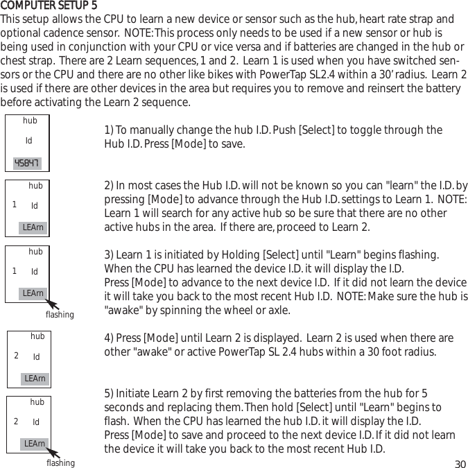 CCOOMMPPUUTTEERR  SSEETTUUPP  55This setup allows the CPU to learn a new device or sensor such as the hub,heart rate strap andoptional cadence sensor. NOTE:This process only needs to be used if a new sensor or hub isbeing used in conjunction with your CPU or vice versa and if batteries are changed in the hub orchest strap. There are 2 Learn sequences,1 and 2. Learn 1 is used when you have switched sen-sors or the CPU and there are no other like bikes with PowerTap SL2.4 within a 30&rsquo;radius. Learn 2is used if there are other devices in the area but requires you to remove and reinsert the batterybefore activating the Learn 2 sequence.1) To manually change the hub I.D.Push [Select] to toggle through the Hub I.D.Press [Mode] to save.2) In most cases the Hub I.D.will not be known so you can "learn" the I.D.bypressing [Mode] to advance through the Hub I.D.settings to Learn 1. NOTE:Learn 1 will search for any active hub so be sure that there are no other active hubs in the area. If there are,proceed to Learn 2.3) Learn 1 is initiated by Holding [Select] until "Learn" begins flashing.When the CPU has learned the device I.D.it will display the I.D.Press [Mode] to advance to the next device I.D. If it did not learn the deviceit will take you back to the most recent Hub I.D. NOTE:Make sure the hub is"awake" by spinning the wheel or axle.4) Press [Mode] until Learn 2 is displayed. Learn 2 is used when there are other "awake" or active PowerTap SL 2.4 hubs within a 30 foot radius.5) Initiate Learn 2 by first removing the batteries from the hub for 5 seconds and replacing them.Then hold [Select] until "Learn" begins to flash. When the CPU has learned the hub I.D.it will display the I.D.Press [Mode] to save and proceed to the next device I.D.If it did not learn the device it will take you back to the most recent Hub I.D. 30hubId45847hubIdLEArn1hubIdLEArn1flashinghubIdLEArn2hubIdLEArn2flashing