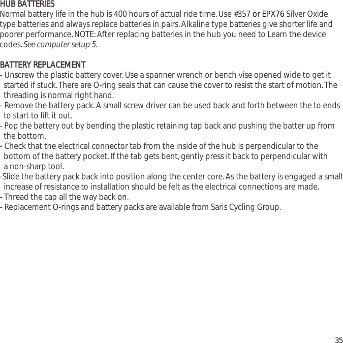 HHUUBB  BBAATTTTEERRIIEESSNormal battery life in the hub is 400 hours of actual ride time.Use #357 or EPX76 Silver Oxidetype batteries and always replace batteries in pairs.Alkaline type batteries give shorter life andpoorer performance.NOTE:After replacing batteries in the hub you need to Learn the devicecodes.See computer setup 5.BBAATTTTEERRYY  RREEPPLLAACCEEMMEENNTT- Unscrew the plastic battery cover.Use a spanner wrench or bench vise opened wide to get it started if stuck.There are O-ring seals that can cause the cover to resist the start of motion.The   threading is normal right hand.- Remove the battery pack.A small screw driver can be used back and forth between the to ends to start to lift it out.- Pop the battery out by bending the plastic retaining tap back and pushing the batter up from the bottom.- Check that the electrical connector tab from the inside of the hub is perpendicular to the bottom of the battery pocket.If the tab gets bent,gently press it back to perpendicular with a non-sharp tool.-Slide the battery pack back into position along the center core.As the battery is engaged a small  increase of resistance to installation should be felt as the electrical connections are made.- Thread the cap all the way back on.- Replacement O-rings and battery packs are available from Saris Cycling Group.35