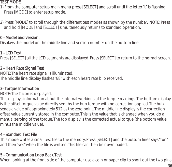 TTEESSTT  MMOODDEE1) From the computer setup main menu press [SELECT] and scroll until the letter &ldquo;t&rdquo;is flashing.Press [MODE] to enter setup mode.2) Press [MODE] to scroll through the different test modes as shown by the number. NOTE:Press and hold [MODE] and [SELECT] simultaneously returns to standard operation.00  --  MMooddeell  aanndd  vveerrssiioonn..Displays the model on the middle line and version number on the bottom line.11  --  LLCCDD  TTeessttPress [SELECT] all the LCD segments are displayed.Press [SELECT] to return to the normal screen.22  --  HHeeaarrtt  RRaattee  SSiiggnnaall  TTeessttNOTE:The heart rate signal is illuminated.The middle line display flashes &ldquo;88&rdquo;with each heart rate blip received.33--  TToorrqquuee  IInnffoorrmmaattiioonn  NOTE:The T icon is displayed.This displays information about the internal workings of the torque readings.The bottom displayis the offset torque value directly sent by the hub torque with no correction applied.The hubsends a value of approximately 512 as the zero point.The middle line display is the correctionoffset value currently stored in the computer.This is the value that is changed when you do amanual zeroing of the torque.The top display is the corrected actual torque (the bottom valueminus the middle value).44  --  SSttaannddaarrdd  TTeesstt  FFiilleeThis mode writes a small test file to the memory.Press [SELECT] and the bottom lines says &ldquo;run&rdquo;and then &ldquo;yes&rdquo;when the file is written.This file can then be downloaded.55  --  CCoommmmuunniiccaattiioonn  LLoooopp  BBaacckk  TTeessttWhen looking at the front side of the computer,use a coin or paper clip to short out the two pins36