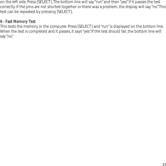 on the left side.Press [SELECT].The bottom line will say &ldquo;run&rdquo;and then &ldquo;yes&rdquo;if it passes the testcorrectly.If the pins are not shorted together or there was a problem,the display will say &ldquo;no&rdquo;.Thistest can be repeated by pressing [SELECT].66  --  FFaasstt  MMeemmoorryy  TTeessttThis tests the memory in the computer.Press [SELECT] and &ldquo;run&rdquo;is displayed on the bottom line.When the test is completed and it passes,it says &ldquo;yes&rdquo;.If the test should fail,the bottom line willsay &ldquo;no&rdquo;.37