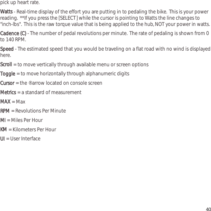 pick up heart rate.WWaattttss- Real-time display of the effort you are putting in to pedaling the bike. This is your powerreading. **If you press the [SELECT] while the cursor is pointing to Watts the line changes to"inch-lbs". This is the raw torque value that is being applied to the hub,NOT your power in watts.CCaaddeennccee  ((CC))- The number of pedal revolutions per minute. The rate of pedaling is shown from 0to 140 RPM.SSppeeeedd- The estimated speed that you would be traveling on a flat road with no wind is displayedhere.SSccrroollll= to move vertically through available menu or screen optionsTTooggggllee= to move horizontally through alphanumeric digitsCCuurrssoorr  = the &reg; arrow located on console screenMMeettrriiccss= a standard of measurementMMAAXX= MaxRRPPMM= Revolutions Per MinuteMMII  = Miles Per HourKKMM= Kilometers Per HourUUII= User Interface40