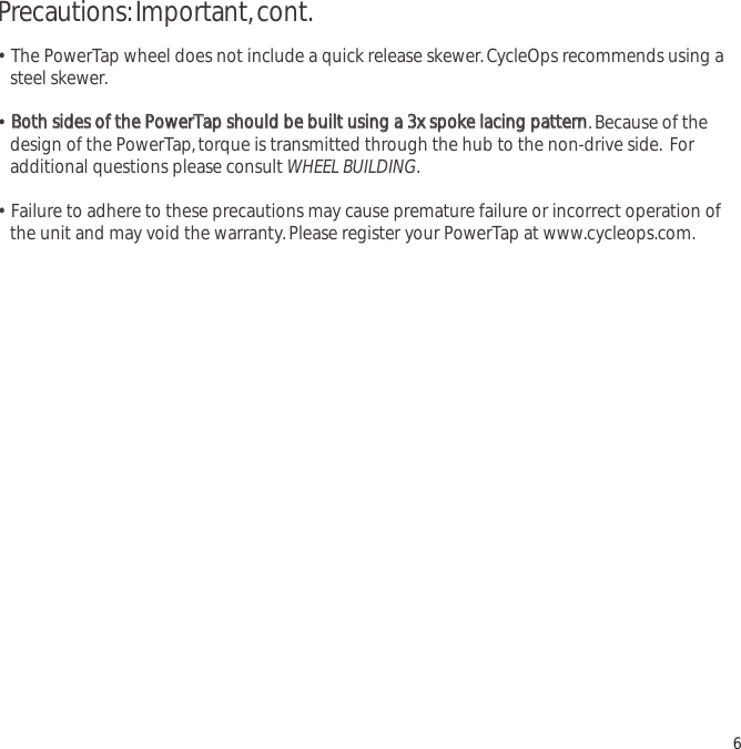 Precautions:Important,cont.&bull;  The PowerTap wheel does not include a quick release skewer.CycleOps recommends using a steel skewer.&bull;  BBootthh  ssiiddeess  ooff  tthhee  PPoowweerrTTaapp  sshhoouulldd  bbee  bbuuiilltt  uussiinngg  aa  33xx  ssppookkee  llaacciinngg  ppaatttteerrnn.Because of the design of the PowerTap,torque is transmitted through the hub to the non-drive side. For additional questions please consult WHEEL BUILDING.&bull;  Failure to adhere to these precautions may cause premature failure or incorrect operation of the unit and may void the warranty.Please register your PowerTap at www.cycleops.com.6
