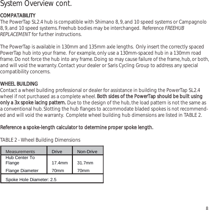 System Overview cont.CCOOMMPPAATTAABBIILLIITTYYThe PowerTap SL2.4 hub is compatible with Shimano 8,9,and 10 speed systems or Campagnolo8,9,and 10 speed systems.Freehub bodies may be interchanged. Reference FREEHUBREPLACEMENT for further instructions.The PowerTap is available in 130mm and 135mm axle lengths. Only insert the correctly spacedPowerTap hub into your frame. For example,only use a 130mm-spaced hub in a 130mm roadframe.Do not force the hub into any frame.Doing so may cause failure of the frame,hub,or both,and will void the warranty.Contact your dealer or Saris Cycling Group to address any specialcompatibility concerns.WWHHEEEELL  BBUUIILLDDIINNGGContact a wheel building professional or dealer for assistance in building the PowerTap SL2.4wheel if not purchased as a complete wheel.BBootthh  ssiiddeess  ooff  tthhee  PPoowweerrTTaapp  sshhoouulldd  bbee  bbuuiilltt  uussiinnggoonnllyy  aa  33xx  ssppookkee  llaacciinngg  ppaatttteerrnn..Due to the design of the hub,the load pattern is not the same asa conventional hub.Slotting the hub flanges to accommodate bladed spokes is not recommend-ed and will void the warranty. Complete wheel building hub dimensions are listed in TABLE 2.RReeffeerreennccee  aa  ssppookkee--lleennggtthh  ccaallccuullaattoorr  ttoo  ddeetteerrmmiinnee  pprrooppeerr  ssppookkee  lleennggtthh..TABLE 2 - Wheel Building Dimensions8Measurements Drive Non-Drive Hub Center To Flange 17.4mm 31.7mm Flange Diameter 70mm 70mm Spoke Hole Diameter: 2.5   