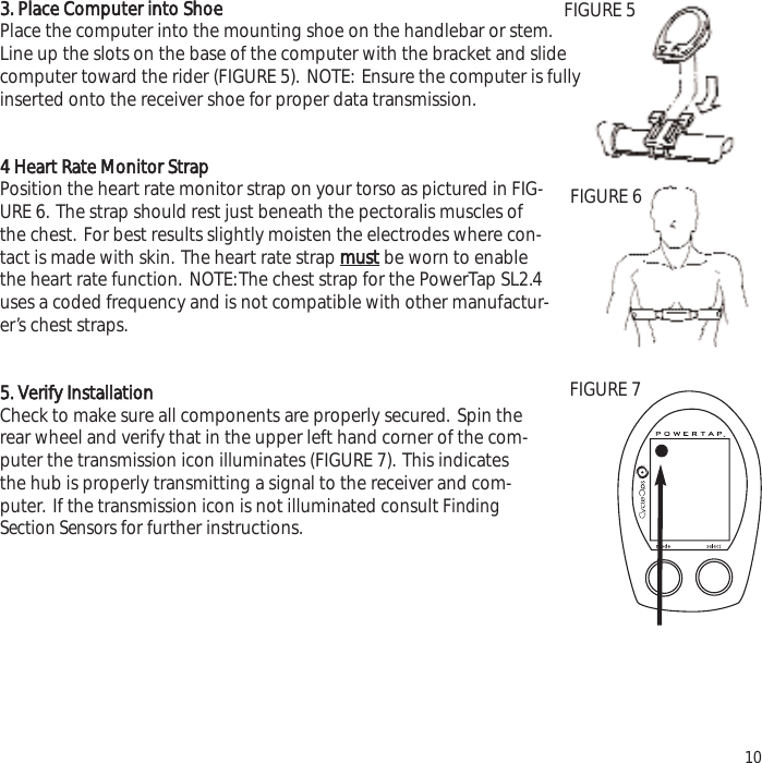 3. Place Computer into ShoePlace the computer into the mounting shoe on the handlebar or stem.Line up the slots on the base of the computer with the bracket and slidecomputer toward the rider (FIGURE 5). NOTE: Ensure the computer is fullyinserted onto the receiver shoe for proper data transmission.4 Heart Rate Monitor StrapPosition the heart rate monitor strap on your torso as pictured in FIG-URE 6. The strap should rest just beneath the pectoralis muscles ofthe chest. For best results slightly moisten the electrodes where con-tact is made with skin. The heart rate strap mustbe worn to enablethe heart rate function. NOTE:The chest strap for the PowerTap SL2.4uses a coded frequency and is not compatible with other manufactur-er&rsquo;s chest straps.5. Verify InstallationCheck to make sure all components are properly secured. Spin therear wheel and verify that in the upper left hand corner of the com-puter the transmission icon illuminates (FIGURE 7). This indicatesthe hub is properly transmitting a signal to the receiver and com-puter. If the transmission icon is not illuminated consult FindingSection Sensors for further instructions.10FIGURE 5FIGURE 6FIGURE 7