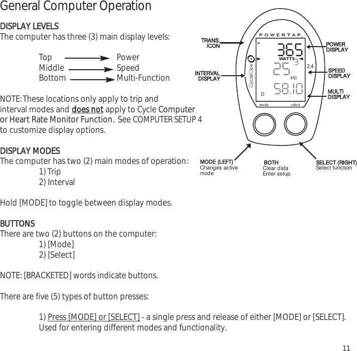 3652558.I0WATTS3MID2.4General Computer OperationDDISPLAY LEVELSThe computer has three (3) main display levels:Top Power Middle Speed Bottom Multi-Function NOTE:These locations only apply to trip and interval modes and does notapply to Cycle Computer or Heart Rate Monitor Function. See COMPUTER SETUP 4to customize display options.DISPLAY MODESThe computer has two (2) main modes of operation:1) Trip 2) Interval Hold [MODE] to toggle between display modes.BUTTONSThere are two (2) buttons on the computer:1) [Mode]2) [Select]NOTE: [BRACKETED] words indicate buttons.There are five (5) types of button presses:1) Press [MODE] or [SELECT]- a single press and release of either [MODE] or [SELECT].Used for entering different modes and functionality.11TRANS.ICONINTERVALDISPLAYMODE (LEFT)POWERDISPLAYSPEEDDISPLAYMULTIDISPLAYBOTH SELECT (RIGHT)Changes activemode Clear dataEnter setup Select function