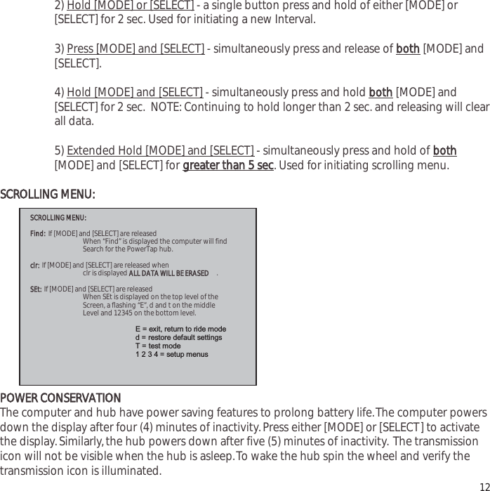 2) Hold [MODE] or [SELECT] - a single button press and hold of either [MODE] or[SELECT] for 2 sec. Used for initiating a new Interval.3) Press [MODE] and [SELECT] - simultaneously press and release of both[MODE] and[SELECT].4) Hold [MODE] and [SELECT] - simultaneously press and hold both[MODE] and[SELECT] for 2 sec.  NOTE: Continuing to hold longer than 2 sec. and releasing will clearall data.5) Extended Hold [MODE] and [SELECT] - simultaneously press and hold of both[MODE] and [SELECT] for greater than 5 sec. Used for initiating scrolling menu.SCROLLING MENU:POWER CONSERVATIONThe computer and hub have power saving features to prolong battery life.The computer powersdown the display after four (4) minutes of inactivity.Press either [MODE] or [SELECT] to activatethe display.Similarly,the hub powers down after five (5) minutes of inactivity. The transmissionicon will not be visible when the hub is asleep.To wake the hub spin the wheel and verify thetransmission icon is illuminated. 12SCROLLING MENU:Find: If [MODE] and [SELECT] are released  When &ldquo;Find&rdquo; is displayed the computer will find  Search for the PowerTap hub. clr: If [MODE] and [SELECT] are released when  clr is displayed ALL DATA WILL BE ERASED.SEt:If [MODE] and [SELECT] are released  When SEt is displayed on the top level of the  Screen, a flashing &ldquo;E&rdquo;, d and t on the middle  Level and 12345 on the bottom level. E = exit, return to ride mode     d = restore default settings    T = test mode      1 2 3 4 = setup menus