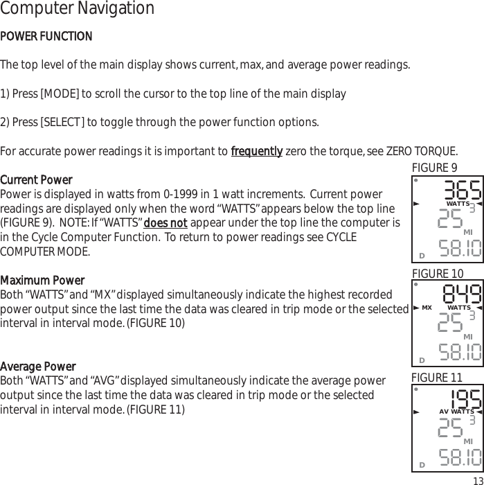 Computer NavigationPOWER FUNCTIONThe top level of the main display shows current,max,and average power readings.1) Press [MODE] to scroll the cursor to the top line of the main display2) Press [SELECT] to toggle through the power function options.For accurate power readings it is important to frequentlyzero the torque,see ZERO TORQUE.Current PowerPower is displayed in watts from 0-1999 in 1 watt increments. Current powerreadings are displayed only when the word &ldquo;WATTS&rdquo;appears below the top line(FIGURE 9). NOTE:If &ldquo;WATTS&rdquo;does notappear under the top line the computer isin the Cycle Computer Function. To return to power readings see CYCLECOMPUTER MODE.Maximum PowerBoth &ldquo;WATTS&rdquo;and &ldquo;MX&rdquo;displayed simultaneously indicate the highest recordedpower output since the last time the data was cleared in trip mode or the selectedinterval in interval mode.(FIGURE 10)Average PowerBoth &ldquo;WATTS&rdquo;and &ldquo;AVG&rdquo;displayed simultaneously indicate the average power output since the last time the data was cleared in trip mode or the selected interval in interval mode.(FIGURE 11)133652558.I0WATTS3MID8492558.I0MX       WATTS3MIDI952558.I03MIDAV WATTSFIGURE 9FIGURE 10FIGURE 11