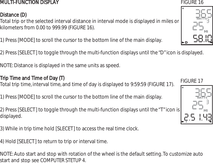 MULTI-FUNCTION DISPLAYDistance (D)Total trip or the selected interval distance in interval mode is displayed in miles orkilometers from 0.00 to 999.99 (FIGURE 16).1) Press [MODE] to scroll the cursor to the bottom line of the main display.2) Press [SELECT] to toggle through the multi-function displays until the &ldquo;D&rdquo;icon is displayed.NOTE:Distance is displayed in the same units as speed.Trip Time and Time of Day (T)Total trip time,interval time,and time of day is displayed to 9:59:59 (FIGURE 17).1) Press [MODE] to scroll the cursor to the bottom line of the main display.2) Press [SELECT] to toggle through the multi-function displays until the &ldquo;T&rdquo;icon isdisplayed.3) While in trip time hold [SLECET] to access the real time clock.4) Hold [SELECT] to return to trip or interval time.NOTE:Auto start and stop with rotation of the wheel is the default setting.To customize autostart and stop see COMPUTER STETUP 4.3652558.I0WATTS3MI365252.5  I.43WATTS3MIT           DFIGURE 16FIGURE 17