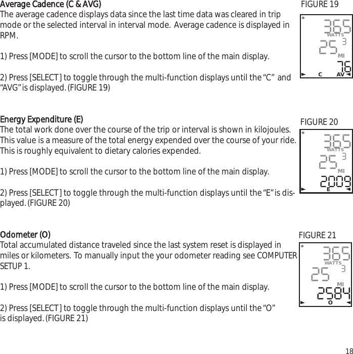 Average Cadence (C &amp; AVG)The average cadence displays data since the last time data was cleared in tripmode or the selected interval in interval mode. Average cadence is displayed inRPM.1) Press [MODE] to scroll the cursor to the bottom line of the main display.2) Press [SELECT] to toggle through the multi-function displays until the &ldquo;C&rdquo; and&ldquo;AVG&rdquo;is displayed.(FIGURE 19)Energy Expenditure (E)The total work done over the course of the trip or interval is shown in kilojoules.This value is a measure of the total energy expended over the course of your ride.This is roughly equivalent to dietary calories expended.1) Press [MODE] to scroll the cursor to the bottom line of the main display.2) Press [SELECT] to toggle through the multi-function displays until the &ldquo;E&rdquo;is dis-played.(FIGURE 20)Odometer (O)Total accumulated distance traveled since the last system reset is displayed inmiles or kilometers. To manually input the your odometer reading see COMPUTERSETUP 1.1) Press [MODE] to scroll the cursor to the bottom line of the main display.2) Press [SELECT] to toggle through the multi-function displays until the &ldquo;O&rdquo;is displayed.(FIGURE 21)183652576WATTS3MIC AV365252009WATTS3MIE365252584WATTS3MIOFIGURE 19FIGURE 20FIGURE 21