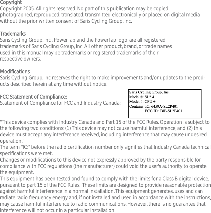 CopyrightCopyright 2005.All rights reserved.No part of this publication may be copied,photographed,reproduced,translated,transmitted electronically or placed on digital mediawithout the prior written consent of Saris Cycling Group,Inc.TrademarksSaris Cycling Group,Inc ,PowerTap and the PowerTap logo,are all registered trademarks of Saris Cycling Group,Inc.All other product,brand,or trade names used in this manual may be trademarks or registered trademarks of their respective owners.ModificationsSaris Cycling Group,Inc reserves the right to make improvements and/or updates to the prod-ucts described herein at any time without notice.FCC Statement of Compliance:Statement of Compliance for FCC and Industry Canada:"This device complies with Industry Canada and Part 15 of the FCC Rules.Operation is subject tothe following two conditions:(1) This device may not cause harmful interference,and (2) thisdevice must accept any interference received,including interference that may cause undesiredoperation."The term "IC:" before the radio certification number only signifies that Industry Canada technicalspecifications were met.Changes or modifications to this device not expressly approved by the party responsible forcompliance with FCC regulations (the manufacturer) could void the user's authority to operatethe equipment.This equipment has been tested and found to comply with the limits for a Class B digital device,pursuant to part 15 of the FCC Rules. These limits are designed to provide reasonable protectionagainst harmful interference in a normal installation.This equipment generates,uses and canradiate radio frequency energy and,if not installed and used in accordance with the instructions,may cause harmful interference to radio communications.However,there is no guarantee thatinterference will not occur in a particular installationSaris Cycling Group,Inc.Model #:PowerTap SL2.4  IC:6459A-SL2P401    FCC ID:T8P-SL2P401Saris Cycling Group, Inc. Model #: SL2.4 Model #: CPU + Contains  IC: 6459A-SL2P401                 FCC ID: T8P-SL2P401