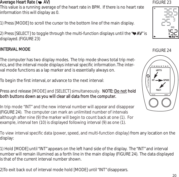 Average Heart Rate ( AV)This value is a running average of the heart rate in BPM. If there is no heart rateinformation this will display as 0.1) Press [MODE] to scroll the cursor to the bottom line of the main display.2) Press [SELECT] to toggle through the multi-function displays until the &ldquo;AV&rdquo;isdisplayed.(FIGURE 23)INTERVAL MODEThe computer has two display modes. The trip mode shows total trip met-rics,and the interval mode displays interval specific information.The inter-val mode functions as a lap marker and is essentially always on.To begin the first interval,or advance to the next interval:Press and release [MODE] and [SELECT] simultaneously.  NOTE: Do not holdboth buttons down as you will clear all data from the computer.In trip mode &ldquo;INT&rdquo; and the new interval number will appear and disappear(FIGURE 24).  The computer can mark an unlimited number of intervalsalthough after nine (9) the marker will begin to count back at one (1).  Forexample, interval ten (10) is displayed following interval (9) as one (1). To view interval specific data (power, speed, and multi-function display) from any location on thedisplay:1) Hold [MODE] until &ldquo;INT&rdquo;appears on the left hand side of the display. The &ldquo;INT&rdquo;and intervalnumber will remain illumined as a forth line in the main display (FIGURE 24). The data displayedis that of the current interval number shown.2)To exit back out of interval mode hold [MODE] until &ldquo;INT&rdquo;disappears. 2036525152WATTS3MIAVwattsspeedintmultiFIGURE 23FIGURE 24