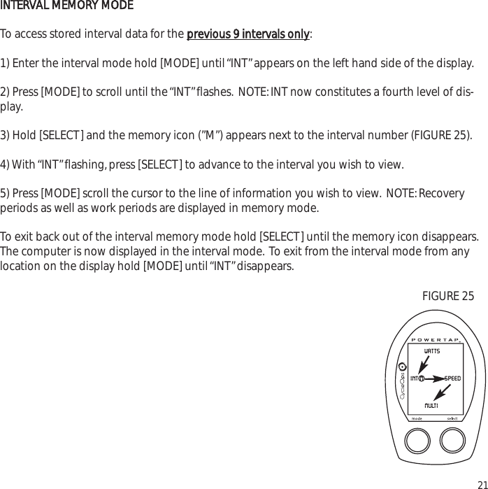 INTERVAL MEMORY MODETo access stored interval data for the previous 9 intervals only:1) Enter the interval mode hold [MODE] until &ldquo;INT&rdquo;appears on the left hand side of the display.2) Press [MODE] to scroll until the &ldquo;INT&rdquo;flashes. NOTE:INT now constitutes a fourth level of dis-play.3) Hold [SELECT] and the memory icon (&rdquo;M&rdquo;) appears next to the interval number (FIGURE 25).4) With &ldquo;INT&rdquo;flashing,press [SELECT] to advance to the interval you wish to view.5) Press [MODE] scroll the cursor to the line of information you wish to view. NOTE:Recoveryperiods as well as work periods are displayed in memory mode.To exit back out of the interval memory mode hold [SELECT] until the memory icon disappears.The computer is now displayed in the interval mode. To exit from the interval mode from anylocation on the display hold [MODE] until &ldquo;INT&rdquo;disappears.21wattsspeedint mmultiFIGURE 25