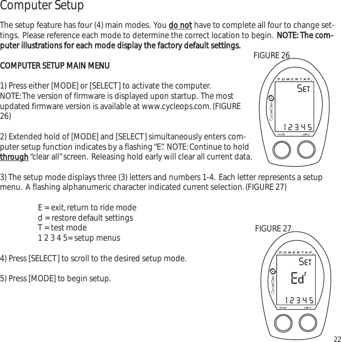 Computer SetupThe setup feature has four (4) main modes. You do nothave to complete all four to change set-tings. Please reference each mode to determine the correct location to begin.NOTE: The com-puter illustrations for each mode display the factory default settings.COMPUTER SEETUP MAIN MENU1) Press either [MODE] or [SELECT] to activate the computer.NOTE:The version of firmware is displayed upon startup. The mostupdated firmware version is available at www.cycleops.com.(FIGURE26)2) Extended hold of [MODE] and [SELECT] simultaneously enters com-puter setup function indicates by a flashing &ldquo;E&rdquo;. NOTE:Continue to holdthrough&ldquo;clear all&rdquo;screen. Releasing hold early will clear all current data.3) The setup mode displays three (3) letters and numbers 1-4. Each letter represents a setupmenu. A flashing alphanumeric character indicated current selection.(FIGURE 27)E = exit,return to ride moded = restore default settings T = test mode 1 2 3 4 5= setup menus4) Press [SELECT] to scroll to the desired setup mode.5) Press [MODE] to begin setup.22SetE12345tdFIGURE 27Set12345FIGURE 26