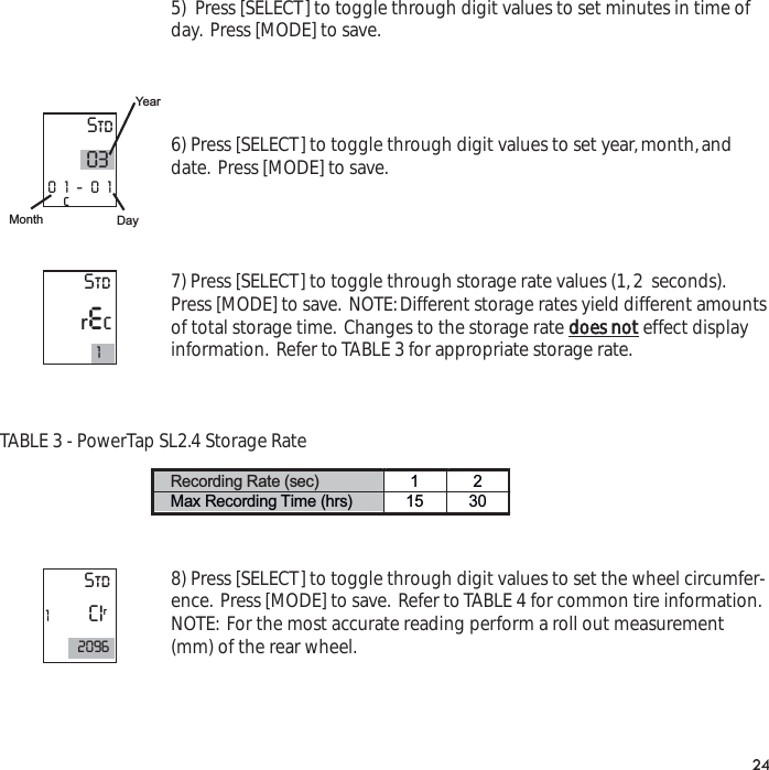 5)  Press [SELECT] to toggle through digit values to set minutes in time ofday. Press [MODE] to save.6) Press [SELECT] to toggle through digit values to set year,month,anddate. Press [MODE] to save.7) Press [SELECT] to toggle through storage rate values (1,2  seconds).Press [MODE] to save. NOTE:Different storage rates yield different amountsof total storage time. Changes to the storage rate does noteffect displayinformation. Refer to TABLE 3 for appropriate storage rate.TABLE 3 - PowerTap SL2.4 Storage Rate8) Press [SELECT] to toggle through digit values to set the wheel circumfer-ence. Press [MODE] to save. Refer to TABLE 4 for common tire information.NOTE: For the most accurate reading perform a roll out measurement(mm) of the rear wheel.24Recording Rate (sec)  12Max Recording Time (hrs)  15 30 Std0301-01cYearDayMonthStdrec1Std1CIr2096