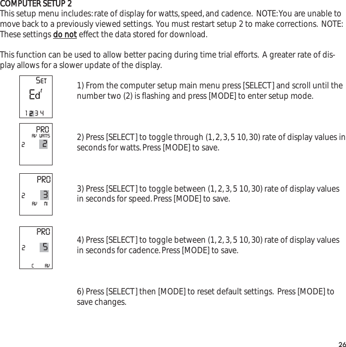 COMPUTER SETUP 2This setup menu includes:rate of display for watts,speed,and cadence. NOTE:You are unable tomove back to a previously viewed settings. You must restart setup 2 to make corrections. NOTE:These settings do noteffect the data stored for download.This function can be used to allow better pacing during time trial efforts. A greater rate of dis-play allows for a slower update of the display.1) From the computer setup main menu press [SELECT] and scroll until thenumber two (2) is flashing and press [MODE] to enter setup mode.2) Press [SELECT] to toggle through (1,2,3,5 10,30) rate of display values inseconds for watts.Press [MODE] to save.3) Press [SELECT] to toggle between (1,2,3,5 10,30) rate of display valuesin seconds for speed.Press [MODE] to save.4) Press [SELECT] to toggle between (1,2,3,5 10,30) rate of display valuesin seconds for cadence.Press [MODE] to save.6) Press [SELECT] then [MODE] to reset default settings. Press [MODE] tosave changes.26PRO22AV   WATTSPRO23AV       MIPRO25C           AV  SetE1234td