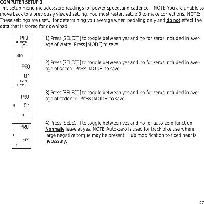 COMPUTER SETUP 3This setup menu includes:zero readings for power,speed,and cadence. NOTE:You are unable tomove back to a previously viewed setting. You must restart setup 3 to make corrections. NOTE:These settings are useful for determining you average when pedaling only and do noteffect thedata that is stored for download.1) Press [SELECT] to toggle between yes and no for zeros included in aver-age of watts. Press [MODE] to save.2) Press [SELECT] to toggle between yes and no for zeros included in aver-age of speed. Press [MODE] to save.3) Press [SELECT] to toggle between yes and no for zeros included in aver-age of cadence. Press [MODE] to save.4) Press [SELECT] to toggle between yes and no for auto-zero function.Normallyleave at yes. NOTE:Auto-zero is used for track bike use wherelarge negative torque may be present. Hub modification to fixed hear isnecessary.27PRO30&rsquo;sYESAV  WATTSPRO0&rsquo;sAV  MIYESPRO3c     av0&rsquo;sYESPRO3tYES