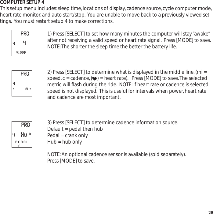 COMPUTER SETUP 4This setup menu includes:sleep time,locations of display,cadence source,cycle computer mode,heart rate monitor,and auto start/stop. You are unable to move back to a previously viewed set-tings. You must restart setup 4 to make corrections.1) Press [SELECT] to set how many minutes the computer will stay &ldquo;awake&rdquo;after not receiving a valid speed or heart rate signal. Press [MODE] to save.NOTE:The shorter the sleep time the better the battery life.2) Press [SELECT] to determine what is displayed in the middle line.(mi =speed,c = cadence,( ) = heart rate). Press [MODE] to save.The selectedmetric will flash during the ride. NOTE:If heart rate or cadence is selectedspeed is not displayed. This is useful for intervals when power,heart rateand cadence are most important.3) Press [SELECT] to determine cadence information source.Default = pedal then hubPedal = crank onlyHub = hub onlyNOTE:An optional cadence sensor is available (sold separately).Press [MODE] to save.28PRO44SLEEPPRO4miPRO4pedalcHuP