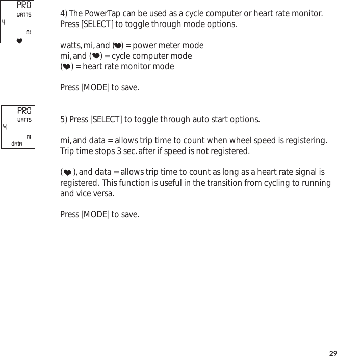 4) The PowerTap can be used as a cycle computer or heart rate monitor.Press [SELECT] to toggle through mode options.watts,mi,and (   ) = power meter modemi,and (    ) = cycle computer mode(    ) = heart rate monitor modePress [MODE] to save.5) Press [SELECT] to toggle through auto start options.mi,and data = allows trip time to count when wheel speed is registering.Trip time stops 3 sec.after if speed is not registered.(     ),and data = allows trip time to count as long as a heart rate signal isregistered. This function is useful in the transition from cycling to runningand vice versa.Press [MODE] to save.29PRO4miwattsPRO4miwattsdata