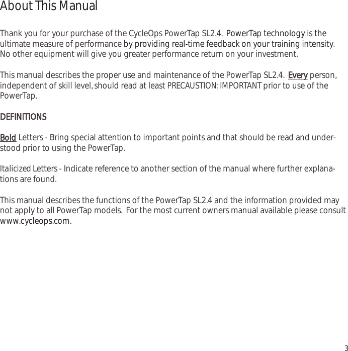 3About This ManualThank you for your purchase of the CycleOps PowerTap SL2.4. PowerTap technology is the ultimate measure of performance by providing real-time feedback on your training intensity.No other equipment will give you greater performance return on your investment.This manual describes the proper use and maintenance of the PowerTap SL2.4.Everyperson,independent of skill level,should read at least PRECAUSTION: IMPORTANT prior to use of thePowerTap.DEFINITIONSBoldLetters - Bring special attention to important points and that should be read and under-stood prior to using the PowerTap.Italicized Letters - Indicate reference to another section of the manual where further explana-tions are found.This manual describes the functions of the PowerTap SL2.4 and the information provided maynot apply to all PowerTap models. For the most current owners manual available please consultwww.cycleops.com.