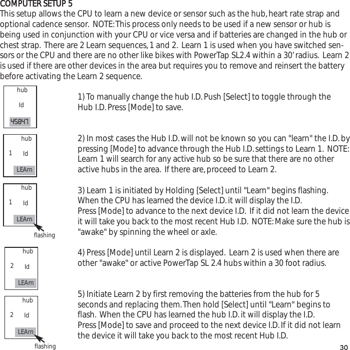 COMPUTER SETUP 5This setup allows the CPU to learn a new device or sensor such as the hub,heart rate strap andoptional cadence sensor. NOTE:This process only needs to be used if a new sensor or hub isbeing used in conjunction with your CPU or vice versa and if batteries are changed in the hub orchest strap. There are 2 Learn sequences,1 and 2. Learn 1 is used when you have switched sen-sors or the CPU and there are no other like bikes with PowerTap SL2.4 within a 30&rsquo;radius. Learn 2is used if there are other devices in the area but requires you to remove and reinsert the batterybefore activating the Learn 2 sequence.1) To manually change the hub I.D.Push [Select] to toggle through the Hub I.D.Press [Mode] to save.2) In most cases the Hub I.D.will not be known so you can "learn" the I.D.bypressing [Mode] to advance through the Hub I.D.settings to Learn 1. NOTE:Learn 1 will search for any active hub so be sure that there are no other active hubs in the area. If there are,proceed to Learn 2.3) Learn 1 is initiated by Holding [Select] until "Learn" begins flashing.When the CPU has learned the device I.D.it will display the I.D.Press [Mode] to advance to the next device I.D. If it did not learn the deviceit will take you back to the most recent Hub I.D. NOTE:Make sure the hub is"awake" by spinning the wheel or axle.4) Press [Mode] until Learn 2 is displayed. Learn 2 is used when there are other "awake" or active PowerTap SL 2.4 hubs within a 30 foot radius.5) Initiate Learn 2 by first removing the batteries from the hub for 5 seconds and replacing them.Then hold [Select] until "Learn" begins to flash. When the CPU has learned the hub I.D.it will display the I.D.Press [Mode] to save and proceed to the next device I.D.If it did not learn the device it will take you back to the most recent Hub I.D.30hubId45847hubIdLEArn1hubIdLEArn1flashinghubIdLEArn2hubIdLEArn2flashing