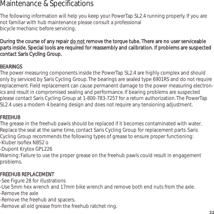 Maintenance &amp; SpecificationsThe following information will help you keep your PowerTap SL2.4 running properly.If you arenot familiar with hub maintenance please consult a professionalbicycle mechanic before servicing.During the course of any repair do not remove the torque tube. There are no user serviceableparts inside. Special tools are required for reeassembly and calibration. If problems are suspectedcontact Saris Cycling Group.BEARINGSThe power measuring components inside the PowerTap SL2.4 are highly complex and shouldonly by serviced by Saris Cycling Group.The bearings are sealed type 6901RS and do not requirereplacement.Field replacement can cause permanent damage to the power measuring electron-ics and result in compromised sealing and performance.If bearing problems are suspectedplease contact Saris Cycling Group at 1-800-783-7257 for a return authorization.The PowerTapSL2.4 uses a modern 4 bearing design and does not require any tensioning adjustment.FREEHUBThe grease in the freehub pawls should be replaced if it becomes contaminated with water.Replace the seal at the same time,contact Saris Cycling Group for replacement parts.SarisCycling Group recommends the following types of grease to ensure proper functioning:-Kluber Isoflex NB52 o-Dupont Krytox GPL226Warning:Failure to use the proper grease on the freehub pawls could result in engagementproblems.FREEHUB REPLACEMENT-See Figure 28 for illustrations-Use 5mm hex wrench and 17mm bike wrench and remove both end nuts from the axle.-Remove the axle-Remove the freehub and spacers.-Remove all old grease from the freehub ratchet ring.32