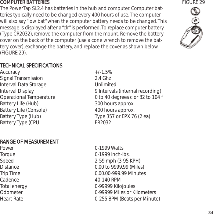 COMPUTER BATTERIESThe PowerTap SL2.4 has batteries in the hub and computer.Computer bat-teries typically need to be changed every 400 hours of use.The computerwill also say &ldquo;low bat&rdquo;when the computer battery needs to be changed.Thismessage is displayed after a &ldquo;clr&rdquo;is performed.To replace computer battery(Type CR2032),remove the computer from the mount.Remove the batterycover on the back of the computer (use a cone wrench to remove the bat-tery cover),exchange the battery,and replace the cover as shown below(FIGURE 29).TECHNICAL SPECIFICATIONSAccuracy +/-1.5% Signal Transmission 2.4 GhzInterval Data Storage UnlimitedInterval Display 9 Intervals (internal recording)Operational Temperature 0 to 40 degrees c or 32 to 104 fBattery Life (Hub) 300 hours approx.Battery Life (Console) 400 hours approx.Battery Type (Hub) Type 357 or EPX 76 (2 ea)Battery Type (CPU ER2032RANGE OF MEASUREMENTPower 0-1999 WattsTorque 0-1999 inch-lbs.Speed 2-59 mph (3-95 KPH)Distance 0.00 to 9999.99 (Miles)Trip Time 0.00.00-999.99 MinutesCadence 40-140 RPMTotal energy 0-99999 KilojoulesOdometer 0-99999 Miles or KilometersHeart Rate 0-255 BPM (Beats per Minute)34FIGURE 29