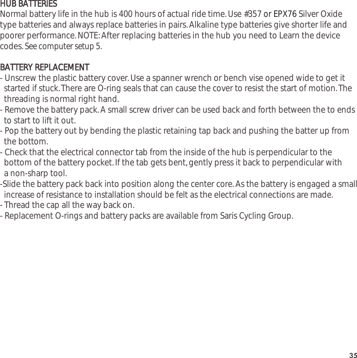 HUB BATTERIESNormal battery life in the hub is 400 hours of actual ride time.Use #357 or EPX76 Silver Oxidetype batteries and always replace batteries in pairs.Alkaline type batteries give shorter life andpoorer performance.NOTE:After replacing batteries in the hub you need to Learn the devicecodes.See computer setup 5.BATTERY REPLACEMENT- Unscrew the plastic battery cover.Use a spanner wrench or bench vise opened wide to get it started if stuck.There are O-ring seals that can cause the cover to resist the start of motion.The   threading is normal right hand.- Remove the battery pack.A small screw driver can be used back and forth between the to ends to start to lift it out.- Pop the battery out by bending the plastic retaining tap back and pushing the batter up from the bottom.- Check that the electrical connector tab from the inside of the hub is perpendicular to the bottom of the battery pocket.If the tab gets bent,gently press it back to perpendicular with a non-sharp tool.-Slide the battery pack back into position along the center core.As the battery is engaged a small  increase of resistance to installation should be felt as the electrical connections are made.- Thread the cap all the way back on.- Replacement O-rings and battery packs are available from Saris Cycling Group.35