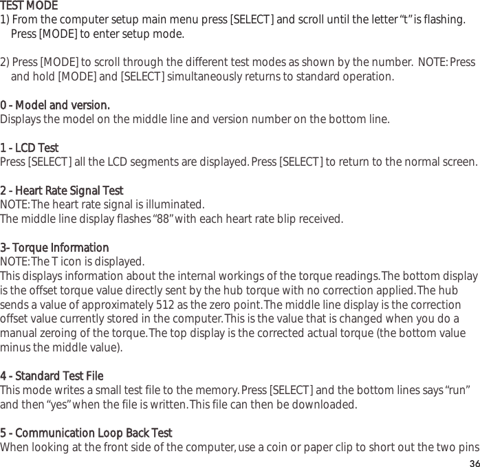 TEST MODE1) From the computer setup main menu press [SELECT] and scroll until the letter &ldquo;t&rdquo;is flashing.Press [MODE] to enter setup mode.2) Press [MODE] to scroll through the different test modes as shown by the number. NOTE:Press and hold [MODE] and [SELECT] simultaneously returns to standard operation.0 - Model and version.Displays the model on the middle line and version number on the bottom line.1 - LCD TestPress [SELECT] all the LCD segments are displayed.Press [SELECT] to return to the normal screen.2 - Heart Rate Signal TestNOTE:The heart rate signal is illuminated.The middle line display flashes &ldquo;88&rdquo;with each heart rate blip received.3- Torque InformatiionNOTE:The T icon is displayed.This displays information about the internal workings of the torque readings.The bottom displayis the offset torque value directly sent by the hub torque with no correction applied.The hubsends a value of approximately 512 as the zero point.The middle line display is the correctionoffset value currently stored in the computer.This is the value that is changed when you do amanual zeroing of the torque.The top display is the corrected actual torque (the bottom valueminus the middle value).4 - Standard Test FileThis mode writes a small test file to the memory.Press [SELECT] and the bottom lines says &ldquo;run&rdquo;and then &ldquo;yes&rdquo;when the file is written.This file can then be downloaded.5 - Communication Loop Back TestWhen looking at the front side of the computer,use a coin or paper clip to short out the two pins36