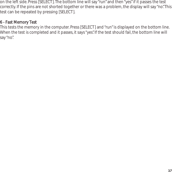 on the left side.Press [SELECT].The bottom line will say &ldquo;run&rdquo;and then &ldquo;yes&rdquo;if it passes the testcorrectly.If the pins are not shorted together or there was a problem,the display will say &ldquo;no&rdquo;.Thistest can be repeated by pressing [SELECT].6 - Fast Memory TestThis tests the memory in the computer.Press [SELECT] and &ldquo;run&rdquo;is displayed on the bottom line.When the test is completed and it passes,it says &ldquo;yes&rdquo;.If the test should fail,the bottom line willsay &ldquo;no&rdquo;.37