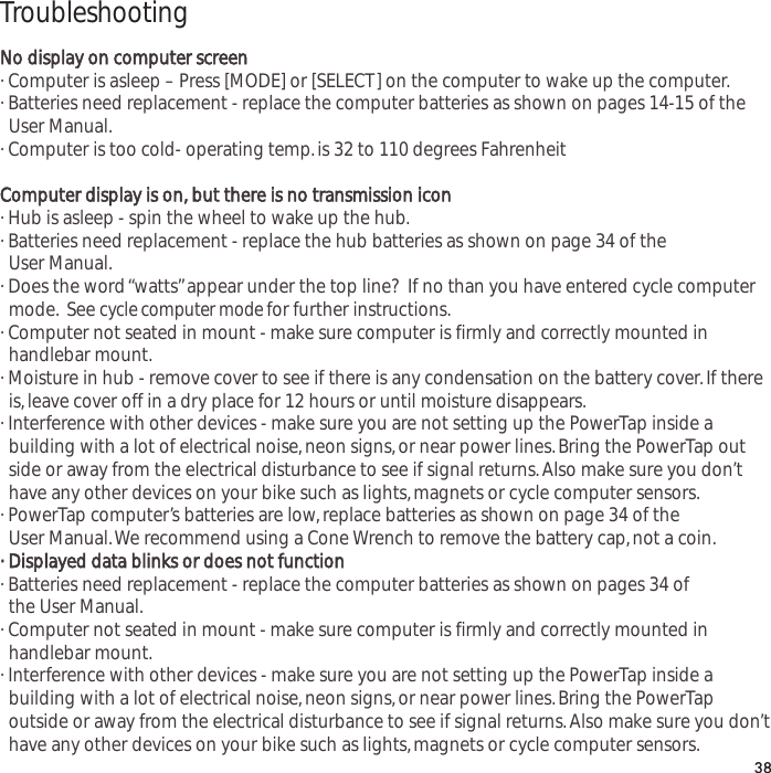 TroubleshootingNo display on computer screen&middot; Computer is asleep &ndash; Press [MODE] or [SELECT] on the computer to wake up the computer.&middot; Batteries need replacement - replace the computer batteries as shown on pages 14-15 of the User Manual.&middot; Computer is too cold- operating temp.is 32 to 110 degrees FahrenheitComputer display is on, but there is no transmission icon&middot; Hub is asleep - spin the wheel to wake up the hub.&middot; Batteries need replacement - replace the hub batteries as shown on page 34 of the User Manual.&middot; Does the word &ldquo;watts&rdquo;appear under the top line?  If no than you have entered cycle computer mode. See cycle computer mode for further instructions.&middot; Computer not seated in mount - make sure computer is firmly and correctly mounted in handlebar mount.&middot; Moisture in hub - remove cover to see if there is any condensation on the battery cover.If there is,leave cover off in a dry place for 12 hours or until moisture disappears.&middot; Interference with other devices - make sure you are not setting up the PowerTap inside a building with a lot of electrical noise,neon signs,or near power lines.Bring the PowerTap outside or away from the electrical disturbance to see if signal returns.Also make sure you don&rsquo;t have any other devices on your bike such as lights,magnets or cycle computer sensors.&middot; PowerTap computer&rsquo;s batteries are low,replace batteries as shown on page 34 of the User Manual.We recommend using a Cone Wrench to remove the battery cap,not a coin.&middot; Displayed data blinks or does not function&middot; Batteries need replacement - replace the computer batteries as shown on pages 34 of the User Manual.&middot; Computer not seated in mount - make sure computer is firmly and correctly mounted in handlebar mount.&middot; Interference with other devices - make sure you are not setting up the PowerTap inside a building with a lot of electrical noise,neon signs,or near power lines.Bring the PowerTap outside or away from the electrical disturbance to see if signal returns.Also make sure you don&rsquo;t have any other devices on your bike such as lights,magnets or cycle computer sensors.38