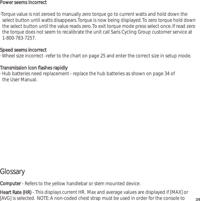 Power seems incorrect&middot;Torque value is not zeroed to manually zero torque go to current watts and hold down the select button until watts disappears.Torque is now being displayed.To zero torque hold down the select button until the value reads zero.To exit torque mode press select once.If read zero the torque does not seem to recalibrate the unit call Saris Cycling Group customer service at 1-800-783-7257.Speed seems incorrect&middot; Wheel size incorrect -refer to the chart on page 25 and enter the correct size in setup mode.Transmission icon flashes rapidly&middot; Hub batteries need replacement - replace the hub batteries as shown on page 34 of the User Manual.GlossaryComputer- Refers to the yellow handlebar or stem mounted device.Heart Rate (HR)- This displays current HR. Max and average values are displayed if [MAX] or[AVG] is selected. NOTE:A non-coded chest strap must be used in order for the console to 39
