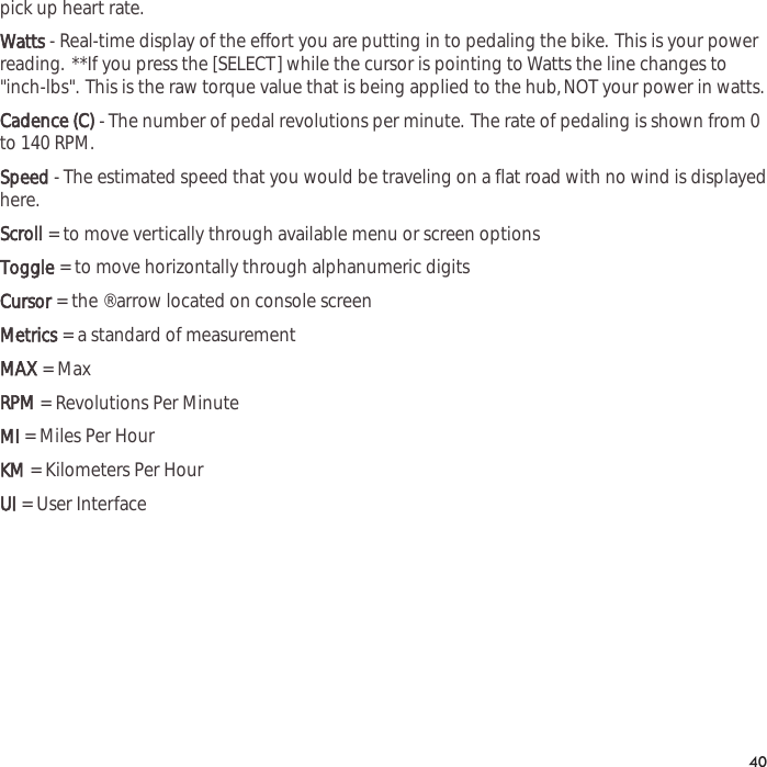 pick up heart rate.Watts- Real-time display of the effort you are putting in to pedaling the bike. This is your powerreading. **If you press the [SELECT] while the cursor is pointing to Watts the line changes to"inch-lbs". This is the raw torque value that is being applied to the hub,NOT your power in watts.Cadence (C)- The number of pedal revolutions per minute. The rate of pedaling is shown from 0to 140 RPM.Speed- The estimated speed that you would be traveling on a flat road with no wind is displayedhere.Scroll= to move vertically through available menu or screen optionsToggle= to move horizontally through alphanumeric digitsCursor= the &reg; arrow located on console screenMetrics= a standard of measurementMAX= MaxRPM= Revolutions Per MinuteMI= Miles Per HourKM= Kilometers Per HourUI= User Interface40