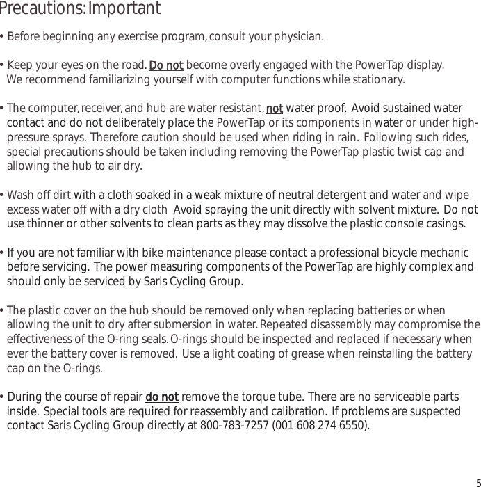 Precautions:Important&bull;  Before beginning any exercise program,consult your physician.&bull;  Keep your eyes on the road.Do notbecome overly engaged with the PowerTap display.We recommend familiarizing yourself with computer functions while stationary.&bull;  The computer,receiver,and hub are water resistant,notwater proof. Avoid sustained water contact and do not deliberately place the PowerTap or its components in water or under high-pressure sprays. Therefore caution should be used when riding in rain. Following such rides,special precautions should be taken including removing the PowerTap plastic twist cap and allowing the hub to air dry.&bull;  Wash off dirt with a cloth soaked in a weak mixture of neutral detergent and water and wipe excess water off with a dry cloth Avoid spraying the unit directly with solvent mixture. Do not use thinner or other solvents to clean parts as they may dissolve the plastic console casings.&bull;If you are not familiar with bike maintenance please contact a professional bicycle mechanic before servicing. The power measuring components of the PowerTap are highly complex and should only be serviced by Saris Cycling Group.&bull;  The plastic cover on the hub should be removed only when replacing batteries or when allowing the unit to dry after submersion in water.Repeated disassembly may compromise the effectiveness of the O-ring seals.O-rings should be inspected and replaced if necessary whenever the battery cover is removed. Use a light coating of grease when reinstalling the battery cap on the O-rings.&bull;During the course of repair do notremove the torque tube. There are no serviceable parts inside. Special tools are required for reassembly and calibration. If problems are suspected contact Saris Cycling Group directly at 800-783-7257 (001 608 274 6550).5