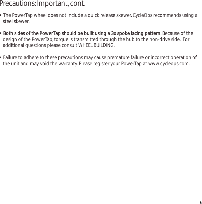 Precautions:Important,cont.&bull;  The PowerTap wheel does not include a quick release skewer.CycleOps recommends using a steel skewer.&bull;Both sides of the PowerTap should be built using a 3x spoke lacing pattern.Because of the design of the PowerTap,torque is transmitted through the hub to the non-drive side. For additional questions please consult WHEEL BUILDING.&bull;  Failure to adhere to these precautions may cause premature failure or incorrect operation of the unit and may void the warranty.Please register your PowerTap at www.cycleops.com.6