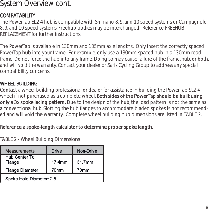 System Overview cont.COMPATABILITYThe PowerTap SL2.4 hub is compatible with Shimano 8,9,and 10 speed systems or Campagnolo8,9,and 10 speed systems.Freehub bodies may be interchanged. Reference FREEHUBREPLACEMENT for further instructions.The PowerTap is available in 130mm and 135mm axle lengths. Only insert the correctly spacedPowerTap hub into your frame. For example,only use a 130mm-spaced hub in a 130mm roadframe.Do not force the hub into any frame.Doing so may cause failure of the frame,hub,or both,and will void the warranty.Contact your dealer or Saris Cycling Group to address any specialcompatibility concerns.WHEEL BUILDINGContact a wheel building professional or dealer for assistance in building the PowerTap SL2.4wheel if not purchased as a complete wheel.Both sides of the PowerTap should be built usingonly a 3x spooke lacing pattern.Due to the design of the hub,the load pattern is not the same asa conventional hub.Slotting the hub flanges to accommodate bladed spokes is not recommend-ed and will void the warranty. Complete wheel building hub dimensions are listed in TABLE 2.Reference a spoke-length calculator to determine proper spoke length.TABLE 2 - Wheel Building Dimensions8Measurements Drive Non-Drive Hub Center To Flange 17.4mm 31.7mm Flange Diameter 70mm 70mm Spoke Hole Diameter: 2.5 