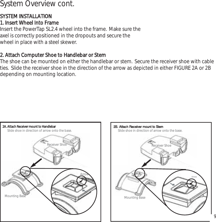 9System Overview cont.SYSTEM INSTALLATION1. Insert Wheel Into FrameInsert the PowerTap SL2.4 wheel into the frame. Make sure the axel is correctly positioned in the dropouts and secure the wheel in place with a steel skewer.2. Attach Computer Shoe to Handlebar or StemThe shoe can be mounted on either the handlebar or stem. Secure the receiver shoe with cableties. Slide the receiver shoe in the direction of the arrow as depicted in either FIGURE 2A or 2Bdepending on mounting location.Receiver ShoeMounting BaseArrowReceiver ShoeMounting BaseArrowSlide shoe in direction of arrow onto the base.Slide shoe in direction of arrow onto the base.2A. AttachReceivermounttoHandlebar 2B. Attach Receiver mount to Stem