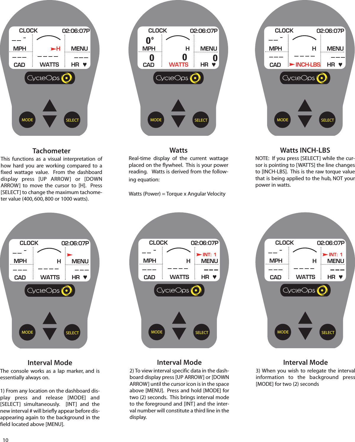 10SELECTMODEInterval ModeThe  console works as a lap marker, and isessentially always on.1) From any location on the dashboard dis-play press and release [MODE] and[SELECT] simultaneously.  [INT] and thenew interval # will briefly appear before dis-appearing again to the background in thefield located above [MENU].CLOCK 02:06:07PMPHCADMENUWATTS HRHSELECTMODETachometerThis functions as a visual interpretation ofhow hard you are working compared  to afixed wattage value.  From the dashboarddisplay press [UP ARROW] or [DOWNARROW]  to move the  cursor  to [H].  Press[SELECT] to change the maximum tachome-ter value (400, 600, 800 or 1000 watts).CLOCK 02:06:07PMPHCADMENUWATTS HRHSELECTMODEWattsReal-time display of the  current wattageplaced on the flywheel.  This is your powerreading.   Watts is derived from the follow-ing equation:Watts (Power) = Torque x Angular VelocityCLOCK 02:06:07PMPHCADMENUWATTS HRH00000SELECTMODEWatts INCH-LBSNOTE:  If you press [SELECT] while the cur-sor is pointing to [WATTS] the line changesto [INCH-LBS].  This is the raw torque valuethat is being applied to the hub, NOT yourpower in watts.CLOCK 02:06:07PMPHCADMENUINCH-LBS HRHSELECTMODEInterval Mode2) To view interval specific data in the dash-board display press [UP ARROW] or [DOWNARROW] until the cursor icon is in the spaceabove [MENU].  Press and hold [MODE] fortwo (2) seconds.  This brings interval modeto the foreground and [INT] and the inter-val number will constitute a third line in thedisplay. CLOCK 02:06:07PMPHCADMENUWATTS HRHINT: 1SELECTMODEInterval Mode3) When you wish to relegate the intervalinformation  to  the background press[MODE] for two (2) secondsCLOCK 02:06:07PMPHCADMENUWATTS HRHINT: 1