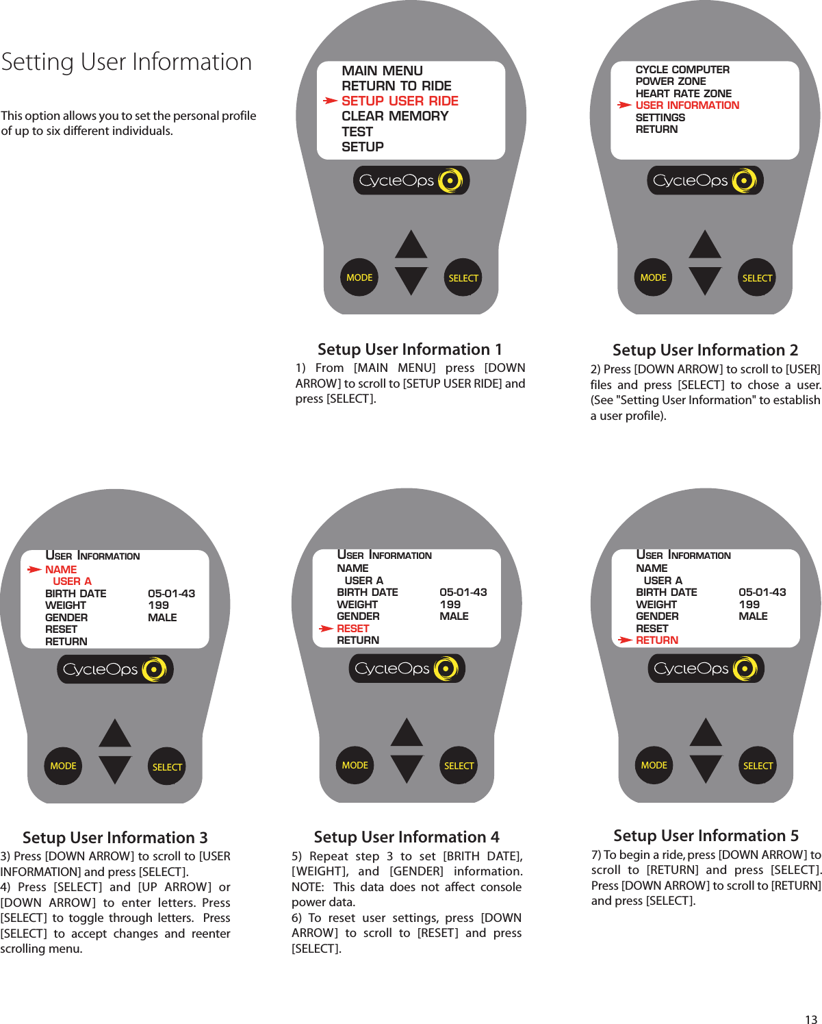 13Setup User Information 11) From [MAIN MENU] press [DOWNARROW] to scroll to [SETUP USER RIDE] andpress [SELECT].SELECTMODEMAIN MENURETURN TO RIDESETUP USER RIDECLEAR MEMORYTESTSETUPSetup User Information 22) Press [DOWN ARROW] to scroll to [USER]files and press [SELECT]  to  chose a user.(See "Setting User Information" to establisha user profile).SELECTMODECYCLE COMPUTERPOWER ZONEHEART RATE ZONEUSER INFORMATIONSETTINGSRETURNSetting User InformationThis option allows you to set the personal profileof up to six different individuals.Setup User Information 33) Press [DOWN ARROW] to scroll to [USERINFORMATION] and press [SELECT].4)  Press [SELECT] and [UP ARROW] or[DOWN ARROW]  to enter letters.  Press[SELECT]  to  toggle  through letters.  Press[SELECT]  to accept changes and reenterscrolling menu.Setup User Information 45)  Repeat step 3 to set [BRITH DATE],[WEIGHT], and [GENDER] information.NOTE:  This data does not affect consolepower data.6) To reset user settings, press [DOWNARROW]  to scroll  to [RESET] and press[SELECT].SELECTMODEUSER INFORMATIONNAMEUSER ABIRTH DATE 05-01-43WEIGHT 199GENDER MALERESETRETURNSELECTMODEUSER INFORMATIONNAMEUSER ABIRTH DATE 05-01-43WEIGHT 199GENDER MALERESETRETURNSetup User Information 57) To begin a ride, press [DOWN ARROW] toscroll  to [RETURN] and press [SELECT].Press [DOWN ARROW] to scroll to [RETURN]and press [SELECT].SELECTMODEUSER INFORMATIONNAMEUSER ABIRTH DATE 05-01-43WEIGHT 199GENDER MALERESETRETURN