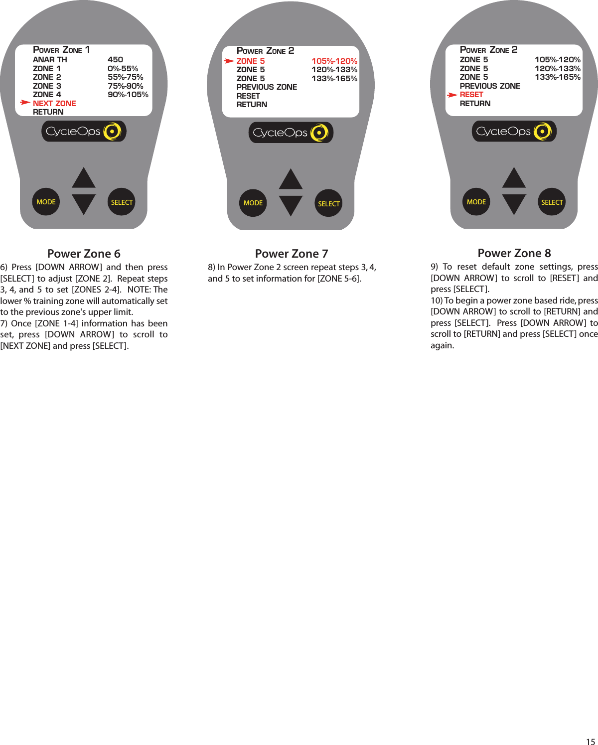 15Power Zone 89) To reset default zone settings, press[DOWN ARROW]  to scroll  to [RESET] andpress [SELECT].10) To begin a power zone based ride, press[DOWN ARROW] to scroll to [RETURN] andpress [SELECT].  Press [DOWN ARROW]  toscroll to [RETURN] and press [SELECT] onceagain.SELECTMODEPOWER ZONE 2ZONE 5 105%-120%ZONE 5 120%-133%ZONE 5 133%-165%PREVIOUS ZONERESETRETURNPower Zone 78) In Power Zone 2 screen repeat steps 3, 4,and 5 to set information for [ZONE 5-6].SELECTMODEPOWER ZONE 2ZONE 5 105%-120%ZONE 5 120%-133%ZONE 5 133%-165%PREVIOUS ZONERESETRETURNPower Zone 66)  Press [DOWN ARROW] and then press[SELECT] to adjust [ZONE 2].  Repeat steps3, 4, and 5 to set [ZONES 2-4].  NOTE: Thelower % training zone will automatically setto the previous zone's upper limit. 7) Once [ZONE 1-4] information has beenset, press [DOWN ARROW]  to scroll  to[NEXT ZONE] and press [SELECT].SELECTMODEPOWER ZONE 1ANAR TH 450ZONE 1 0%-55%ZONE 2 55%-75%ZONE 3 75%-90%ZONE 4 90%-105%NEXT ZONERETURN