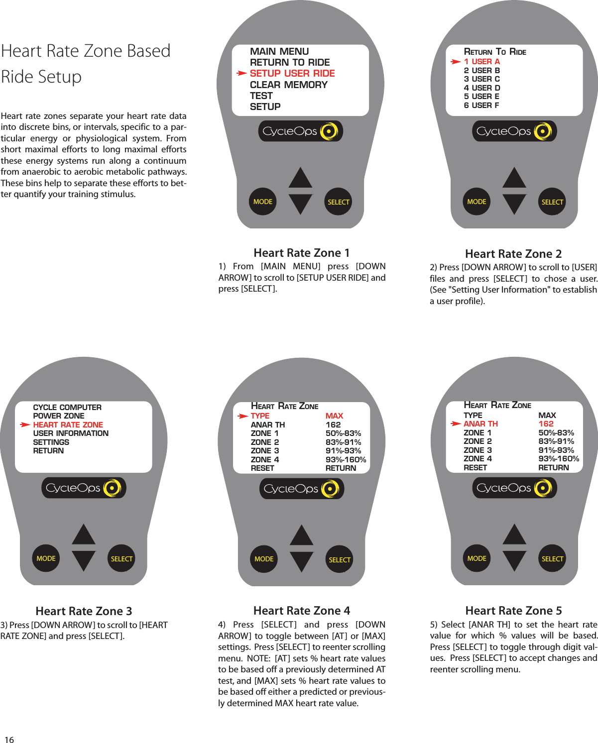 16Heart Rate Zone 33) Press [DOWN ARROW] to scroll to [HEARTRATE ZONE] and press [SELECT].Heart Rate Zone 22) Press [DOWN ARROW] to scroll to [USER]files and press [SELECT]  to  chose a user.(See "Setting User Information" to establisha user profile).Heart Rate Zone 44)  Press [SELECT] and press [DOWNARROW] to toggle between [AT] or [MAX]settings.  Press [SELECT] to reenter scrollingmenu.  NOTE:  [AT] sets % heart rate valuesto be based off a previously determined ATtest, and [MAX] sets % heart rate values tobe based off either a predicted or previous-ly determined MAX heart rate value. Heart Rate Zone 11) From [MAIN MENU] press [DOWNARROW] to scroll to [SETUP USER RIDE] andpress [SELECT].Heart Rate Zone 55)  Select [ANAR TH] to set the heart ratevalue for which % values will be based.Press [SELECT] to toggle through digit val-ues.  Press [SELECT] to accept changes andreenter scrolling menu.SELECTMODEHEART RATE ZONETYPE MAXANAR TH 162ZONE 1 50%-83%ZONE 2 83%-91%ZONE 3 91%-93%ZONE 4 93%-160%RESET RETURNSELECTMODEMAIN MENURETURN TO RIDESETUP USER RIDECLEAR MEMORYTESTSETUPSELECTMODERETURN TORIDE1 USER A2 USER B3 USER C4 USER D5 USER E6 USER FSELECTMODECYCLE COMPUTERPOWER ZONEHEART RATE ZONEUSER INFORMATIONSETTINGSRETURNSELECTMODEHEART RATE ZONETYPE MAXANAR TH 162ZONE 1 50%-83%ZONE 2 83%-91%ZONE 3 91%-93%ZONE 4 93%-160%RESET RETURNHeart Rate Zone Based Ride SetupHeart rate zones separate your heart rate datainto discrete bins, or intervals, specific to a par-ticular energy or physiological system. Fromshort maximal efforts  to long maximal effortsthese energy systems run along a continuumfrom anaerobic to aerobic metabolic pathways.These bins help to separate these efforts to bet-ter quantify your training stimulus.