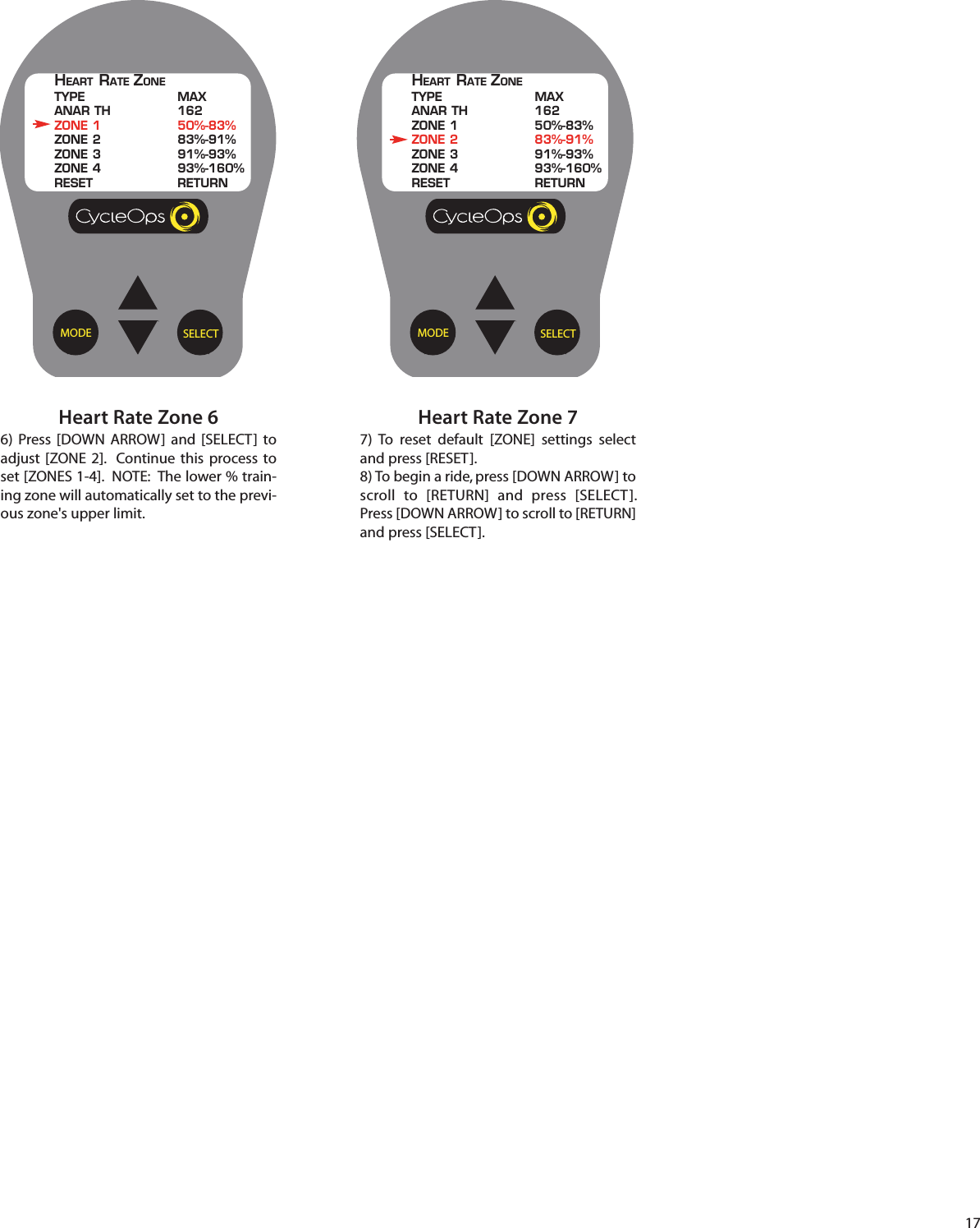 17Heart Rate Zone 66)  Press [DOWN ARROW] and [SELECT]  toadjust [ZONE 2].  Continue  this process toset [ZONES 1-4].  NOTE:  The lower % train-ing zone will automatically set to the previ-ous zone's upper limit. Heart Rate Zone 77) To reset default [ZONE] settings selectand press [RESET].8) To begin a ride, press [DOWN ARROW] toscroll  to [RETURN] and press [SELECT].Press [DOWN ARROW] to scroll to [RETURN]and press [SELECT].SELECTMODEHEART RATE ZONETYPE MAXANAR TH 162ZONE 1 50%-83%ZONE 2 83%-91%ZONE 3 91%-93%ZONE 4 93%-160%RESET RETURNSELECTMODEHEART RATE ZONETYPE MAXANAR TH 162ZONE 1 50%-83%ZONE 2 83%-91%ZONE 3 91%-93%ZONE 4 93%-160%RESET RETURN
