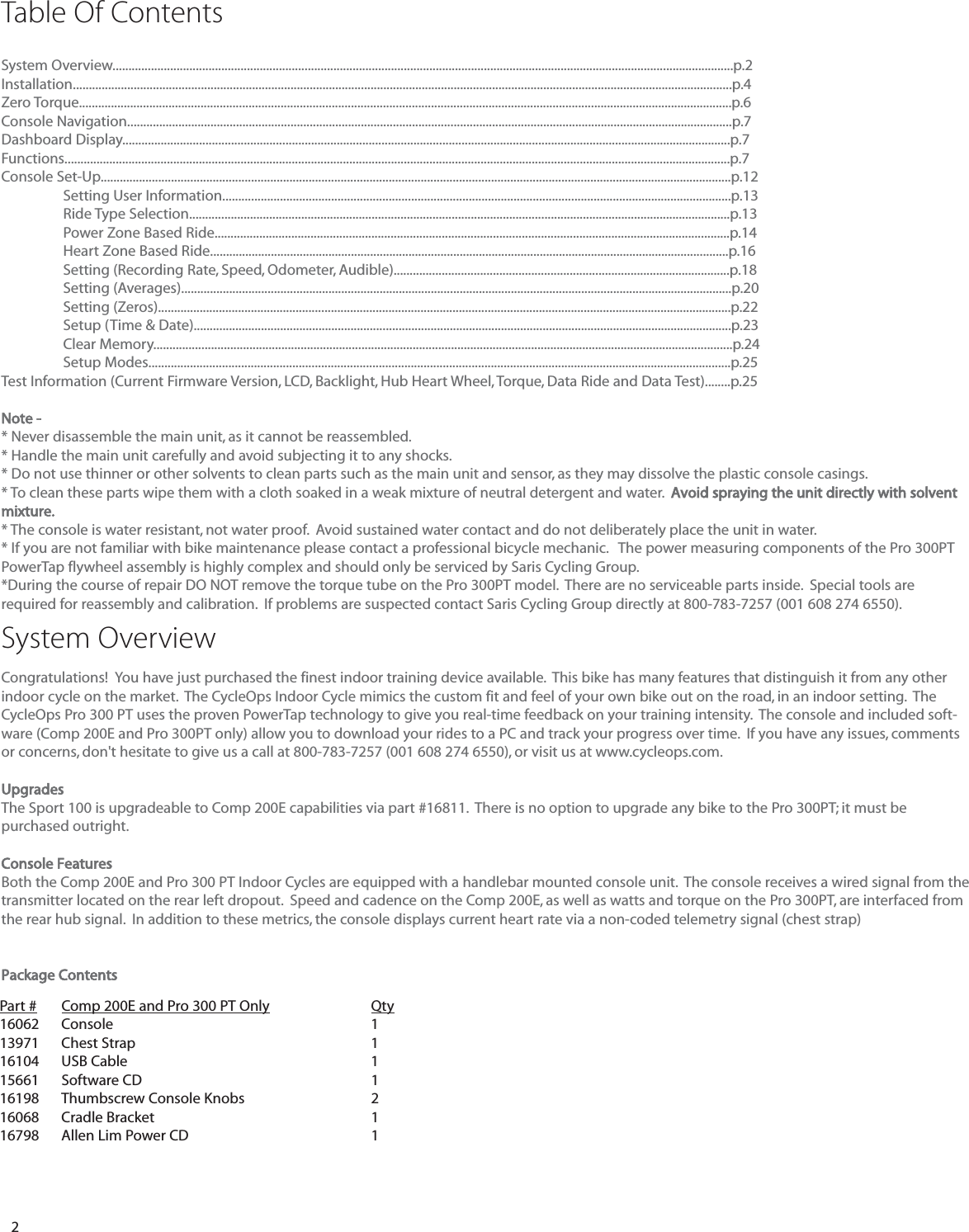 2System Overview..................................................................................................................................................................................................p.2Installation..............................................................................................................................................................................................................p.4Zero Torque............................................................................................................................................................................................................p.6Console Navigation.............................................................................................................................................................................................p.7Dashboard Display..............................................................................................................................................................................................p.7Functions................................................................................................................................................................................................................p.7Console Set-Up.....................................................................................................................................................................................................p.12Setting User Information...............................................................................................................................................................p.13Ride Type Selection.........................................................................................................................................................................p.13Power Zone Based Ride.................................................................................................................................................................p.14Heart Zone Based Ride..................................................................................................................................................................p.16Setting (Recording Rate, Speed, Odometer, Audible).........................................................................................................p.18Setting (Averages)............................................................................................................................................................................p.20Setting (Zeros)...................................................................................................................................................................................p.22Setup (Time &amp; Date)........................................................................................................................................................................p.23Clear Memory.....................................................................................................................................................................................p.24Setup Modes......................................................................................................................................................................................p.25Test Information (Current Firmware Version, LCD, Backlight, Hub Heart Wheel, Torque, Data Ride and Data Test)........p.25Note -* Never disassemble the main unit, as it cannot be reassembled.* Handle the main unit carefully and avoid subjecting it to any shocks.* Do not use thinner or other solvents to clean parts such as the main unit and sensor, as they may dissolve the plastic console casings.* To clean these parts wipe them with a cloth soaked in a weak mixture of neutral detergent and water.  Avoid spraying the unit directly with solventmixture.* The console is water resistant, not water proof.  Avoid sustained water contact and do not deliberately place the unit in water.* If you are not familiar with bike maintenance please contact a professional bicycle mechanic.   The power measuring components of the Pro 300PTPowerTap flywheel assembly is highly complex and should only be serviced by Saris Cycling Group. *During the course of repair DO NOT remove the torque tube on the Pro 300PT model.  There are no serviceable parts inside.  Special tools arerequired for reassembly and calibration.  If problems are suspected contact Saris Cycling Group directly at 800-783-7257 (001 608 274 6550).System OverviewCongratulations!  You have just purchased the finest indoor training device available.  This bike has many features that distinguish it from any otherindoor cycle on the market.  The CycleOps Indoor Cycle mimics the custom fit and feel of your own bike out on the road, in an indoor setting.  TheCycleOps Pro 300 PT uses the proven PowerTap technology to give you real-time feedback on your training intensity.  The console and included soft-ware (Comp 200E and Pro 300PT only) allow you to download your rides to a PC and track your progress over time.  If you have any issues, commentsor concerns, don't hesitate to give us a call at 800-783-7257 (001 608 274 6550), or visit us at www.cycleops.com. UpgradesThe Sport 100 is upgradeable to Comp 200E capabilities via part #16811.  There is no option to upgrade any bike to the Pro 300PT; it must be purchased outright. Console FeaturesBoth the Comp 200E and Pro 300 PT Indoor Cycles are equipped with a handlebar mounted console unit.  The console receives a wired signal from thetransmitter located on the rear left dropout.  Speed and cadence on the Comp 200E, as well as watts and torque on the Pro 300PT, are interfaced fromthe rear hub signal.  In addition to these metrics, the console displays current heart rate via a non-coded telemetry signal (chest strap)Package ContentsTable Of ContentsPart # Comp 200E and Pro 300 PT Only Qty16062 Console 113971 Chest Strap 116104 USB Cable 115661 Software CD 116198 Thumbscrew Console Knobs 216068 Cradle Bracket116798 Allen Lim Power CD 1