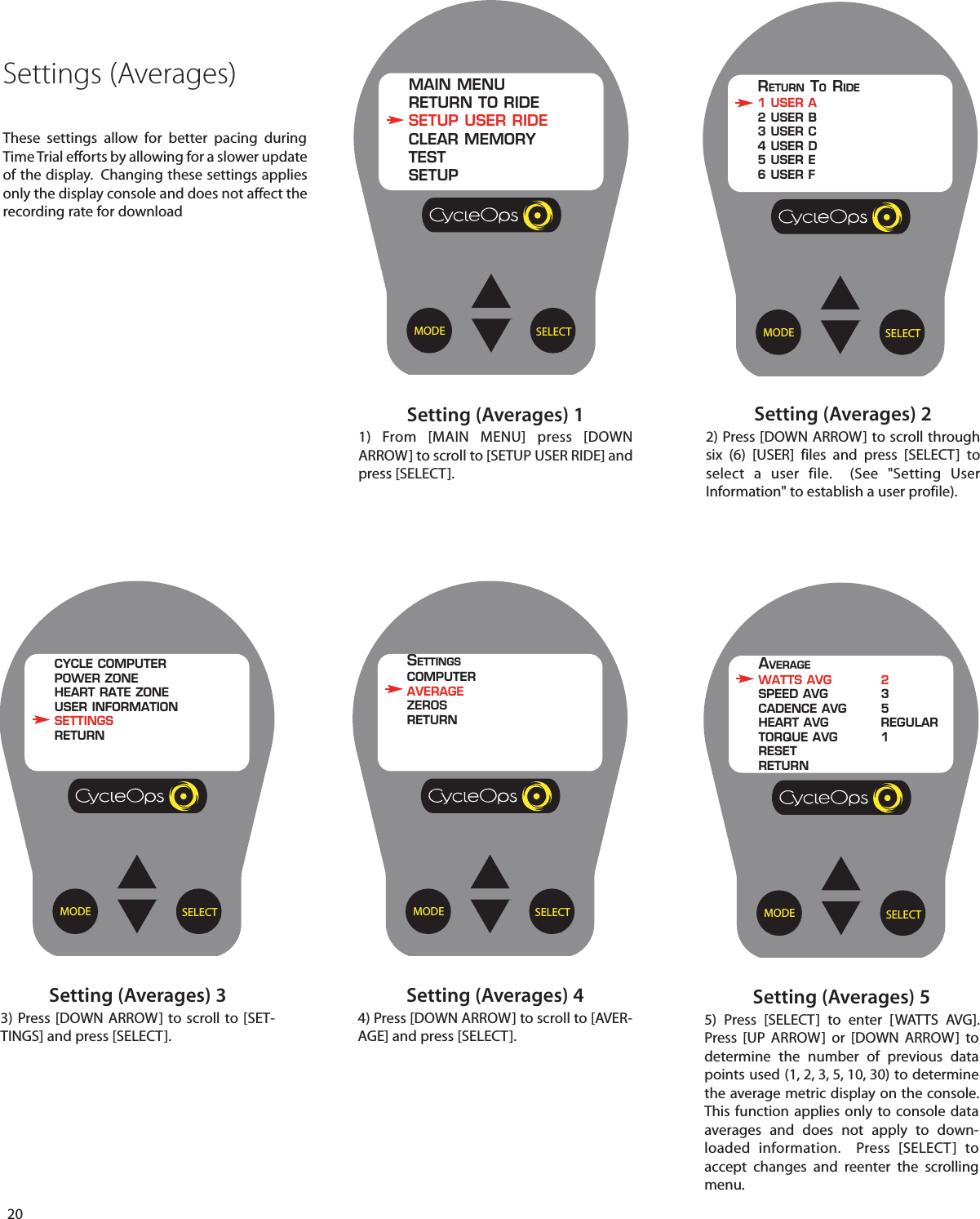20Settings (Averages)These settings allow for better pacing duringTime Trial efforts by allowing for a slower updateof the display.  Changing these settings appliesonly the display console and does not affect therecording rate for downloadSetting (Averages) 11) From [MAIN MENU] press [DOWNARROW] to scroll to [SETUP USER RIDE] andpress [SELECT].Setting (Averages) 22) Press [DOWN ARROW] to scroll throughsix (6) [USER] files and press [SELECT]  toselect a user file.  (See "Setting UserInformation" to establish a user profile).SELECTMODEMAIN MENURETURN TO RIDESETUP USER RIDECLEAR MEMORYTESTSETUPSELECTMODERETURN TORIDE1 USER A2 USER B3 USER C4 USER D5 USER E6 USER FSetting (Averages) 55)  Press [SELECT]  to enter [WATTS AVG].Press [UP ARROW] or [DOWN ARROW]  todetermine  the number of previous datapoints used (1, 2, 3, 5, 10, 30) to determinethe average metric display on the console.This function applies only to console dataaverages and does not apply to down-loaded information.  Press [SELECT]  toaccept changes and reenter  the scrollingmenu.Setting (Averages) 33) Press [DOWN ARROW] to scroll to [SET-TINGS] and press [SELECT].Setting (Averages) 44) Press [DOWN ARROW] to scroll to [AVER-AGE] and press [SELECT].SELECTMODEAVERAGEWATTS AVG 2SPEED AVG 3CADENCE AVG 5HEART AVG REGULARTORQUE AVG 1RESETRETURNSELECTMODECYCLE COMPUTERPOWER ZONEHEART RATE ZONEUSER INFORMATIONSETTINGSRETURNSELECTMODESETTINGSCOMPUTERAVERAGEZEROSRETURN