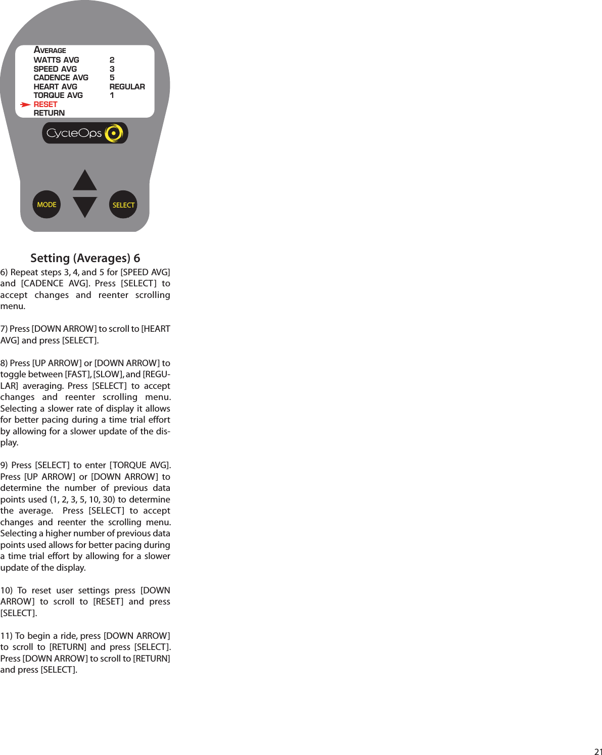 21Setting (Averages) 66) Repeat steps 3, 4, and 5 for [SPEED AVG]and [CADENCE AVG]. Press [SELECT]  toaccept changes and reenter scrollingmenu.7) Press [DOWN ARROW] to scroll to [HEARTAVG] and press [SELECT].8) Press [UP ARROW] or [DOWN ARROW] totoggle between [FAST], [SLOW], and [REGU-LAR] averaging. Press [SELECT]  to acceptchanges and reenter scrolling menu.Selecting a slower rate of display it allowsfor better pacing during a time trial effortby allowing for a slower update of the dis-play.9)  Press [SELECT]  to enter [TORQUE AVG].Press [UP ARROW] or [DOWN ARROW]  todetermine  the number of previous datapoints used (1, 2, 3, 5, 10, 30) to determinethe average.  Press [SELECT]  to acceptchanges and reenter  the scrolling menu.Selecting a higher number of previous datapoints used allows for better pacing duringa time  trial effort by allowing for a slowerupdate of the display.10) To reset user settings press [DOWNARROW]  to scroll  to [RESET] and press[SELECT].11) To begin a ride, press [DOWN ARROW]to scroll  to [RETURN] and press [SELECT].Press [DOWN ARROW] to scroll to [RETURN]and press [SELECT].SELECTMODEAVERAGEWATTS AVG 2SPEED AVG 3CADENCE AVG 5HEART AVG REGULARTORQUE AVG 1RESETRETURN